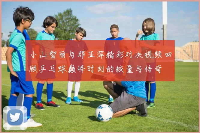 小山智丽与邓亚萍精彩对决视频回顾乒乓球巅峰时刻的较量与传奇