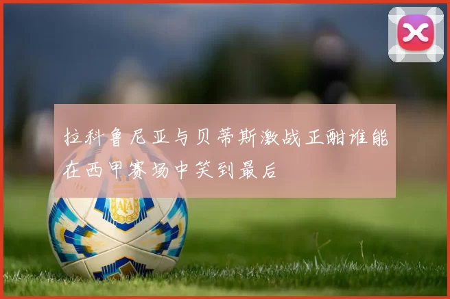 拉科鲁尼亚与贝蒂斯激战正酣谁能在西甲赛场中笑到最后