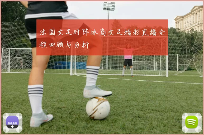 法国女足对阵冰岛女足精彩直播全程回顾与分析