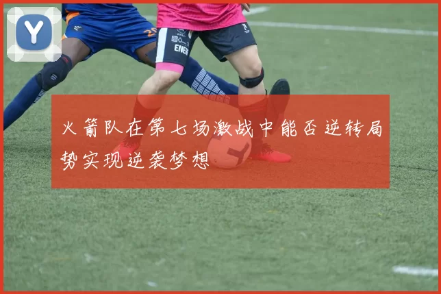 火箭队在第七场激战中能否逆转局势实现逆袭梦想