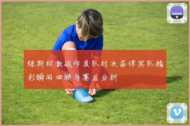 琼斯杯激战印度队对决菲律宾队精彩瞬间回顾与赛后分析