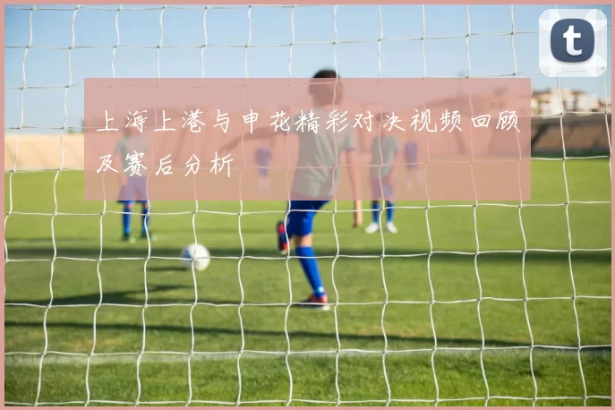 上海上港与申花精彩对决视频回顾及赛后分析