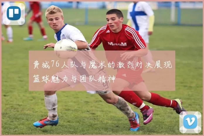 费城76人队与魔术的激烈对决展现篮球魅力与团队精神