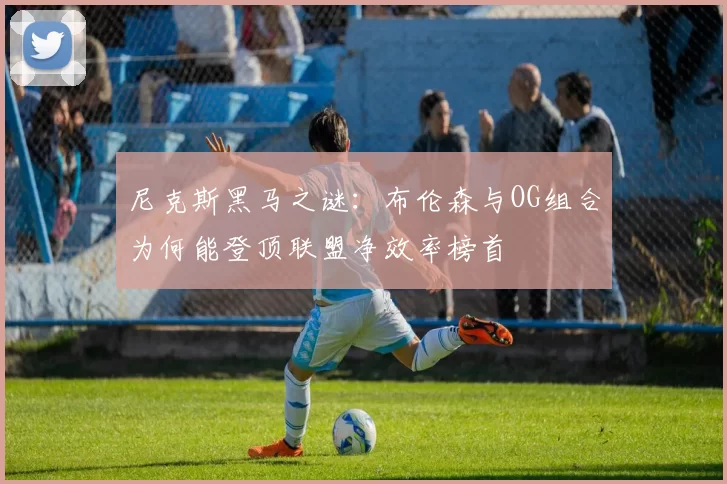 尼克斯黑马之谜：布伦森与OG组合为何能登顶联盟净效率榜首