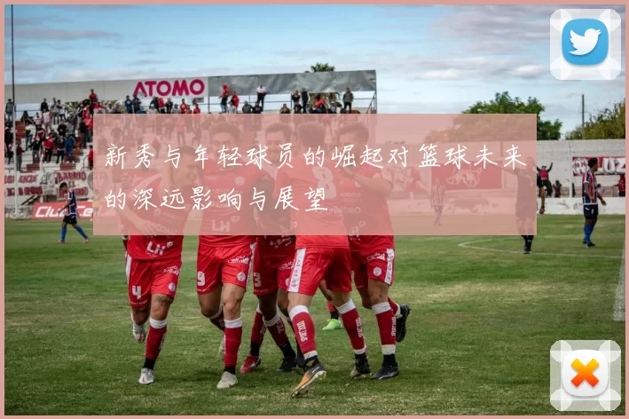 新秀与年轻球员的崛起对篮球未来的深远影响与展望