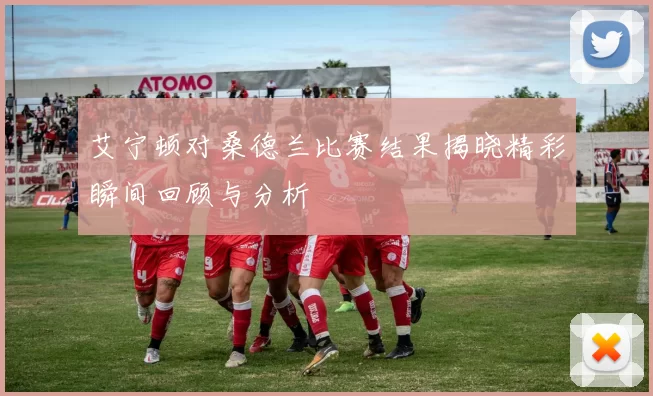 艾宁顿对桑德兰比赛结果揭晓精彩瞬间回顾与分析