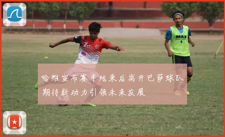 哈维宣布赛季结束后离开巴萨球队期待新动力引领未来发展