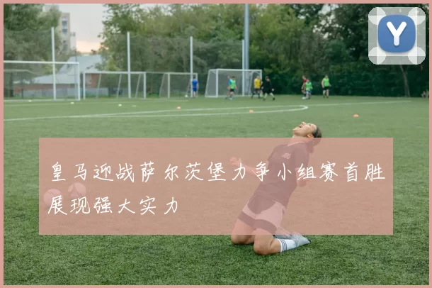 皇马迎战萨尔茨堡力争小组赛首胜展现强大实力