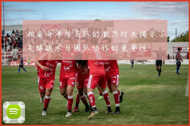 湘南海洋与乌队的激烈对决揭示了足球战术与团队协作的重要性